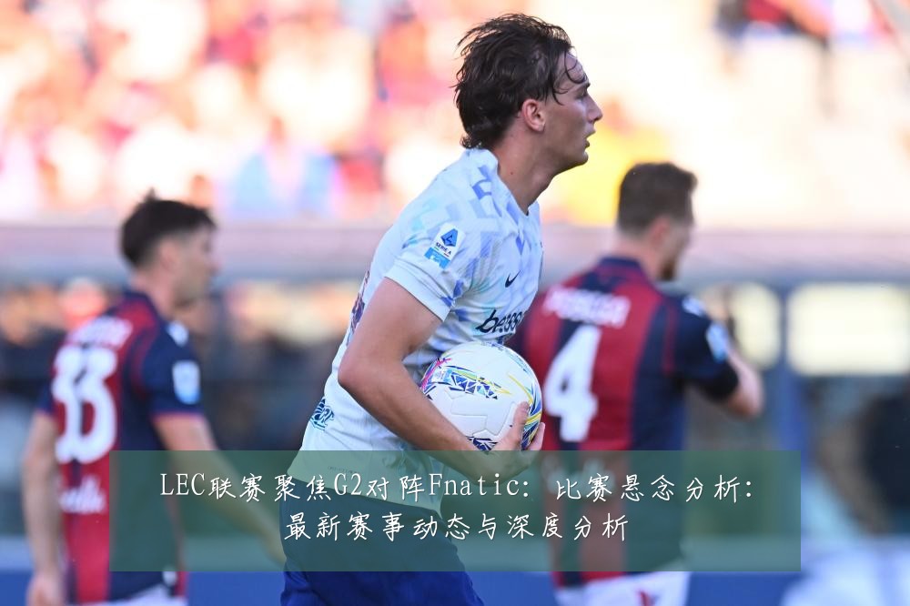 LEC联赛聚焦G2对阵Fnatic：比赛悬念分析：最新赛事动态与深度分析